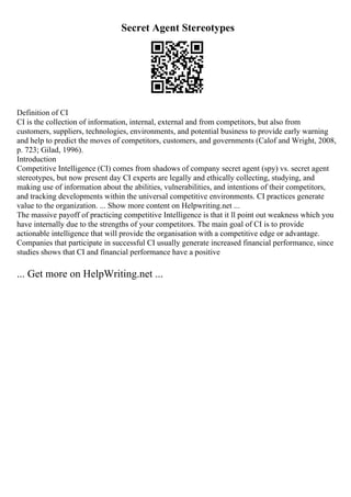 Secret Agent Stereotypes
Definition of CI
CI is the collection of information, internal, external and from competitors, but also from
customers, suppliers, technologies, environments, and potential business to provide early warning
and help to predict the moves of competitors, customers, and governments (Calof and Wright, 2008,
p. 723; Gilad, 1996).
Introduction
Competitive Intelligence (CI) comes from shadows of company secret agent (spy) vs. secret agent
stereotypes, but now present day CI experts are legally and ethically collecting, studying, and
making use of information about the abilities, vulnerabilities, and intentions of their competitors,
and tracking developments within the universal competitive environments. CI practices generate
value to the organization. ... Show more content on Helpwriting.net ...
The massive payoff of practicing competitive Intelligence is that it ll point out weakness which you
have internally due to the strengths of your competitors. The main goal of CI is to provide
actionable intelligence that will provide the organisation with a competitive edge or advantage.
Companies that participate in successful CI usually generate increased financial performance, since
studies shows that CI and financial performance have a positive
... Get more on HelpWriting.net ...
 