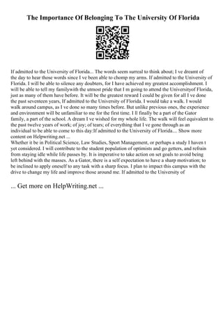 The Importance Of Belonging To The University Of Florida
If admitted to the University of Florida... The words seem surreal to think about; I ve dreamt of
the day to hear those words since I ve been able to chomp my arms. If admitted to the University of
Florida. I will be able to silence any doubters, for I have achieved my greatest accomplishment. I
will be able to tell my familywith the utmost pride that I m going to attend the Universityof Florida,
just as many of them have before. It will be the greatest reward I could be given for all I ve done
the past seventeen years, If admitted to the University of Florida. I would take a walk. I would
walk around campus, as I ve done so many times before. But unlike previous ones, the experience
and environment will be unfamiliar to me for the first time. I ll finally be a part of the Gator
family, a part of the school. A dream I ve wished for my whole life. The walk will feel equivalent to
the past twelve years of work; of joy; of tears; of everything that I ve gone through as an
individual to be able to come to this day:If admitted to the University of Florida.... Show more
content on Helpwriting.net ...
Whether it be in Political Science, Law Studies, Sport Management, or perhaps a study I haven t
yet considered. I will contribute to the student population of optimists and go getters, and refrain
from staying idle while life passes by. It is imperative to take action on set goals to avoid being
left behind with the masses. As a Gator, there is a self expectation to have a sharp motivation; to
be inclined to apply oneself to any task with a sharp focus. I plan to impact this campus with the
drive to change my life and improve those around me. If admitted to the University of
... Get more on HelpWriting.net ...
 