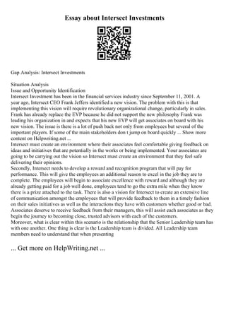 Essay about Intersect Investments
Gap Analysis: Intersect Investments
Situation Analysis
Issue and Opportunity Identification
Intersect Investment has been in the financial services industry since September 11, 2001. A
year ago, Intersect CEO Frank Jeffers identified a new vision. The problem with this is that
implementing this vision will require revolutionary organizational change, particularly in sales.
Frank has already replace the EVP because he did not support the new philosophy Frank was
leading his organization in and expects that his new EVP will get associates on board with his
new vision. The issue is there is a lot of push back not only from employees but several of the
important players. If some of the main stakeholders don t jump on board quickly ... Show more
content on Helpwriting.net ...
Intersect must create an environment where their associates feel comfortable giving feedback on
ideas and initiatives that are potentially in the works or being implemented. Your associates are
going to be carrying out the vision so Intersect must create an environment that they feel safe
delivering their opinions.
Secondly, Intersect needs to develop a reward and recognition program that will pay for
performance. This will give the employees an additional reason to excel in the job they are to
complete. The employees will begin to associate excellence with reward and although they are
already getting paid for a job well done, employees tend to go the extra mile when they know
there is a prize attached to the task. There is also a vision for Intersect to create an extensive line
of communication amongst the employees that will provide feedback to them in a timely fashion
on their sales initiatives as well as the interactions they have with customers whether good or bad.
Associates deserve to receive feedback from their managers, this will assist each associates as they
begin the journey to becoming close, trusted advisors with each of the customers.
Moreover, what is clear within this scenario is the relationship that the Senior Leadership team has
with one another. One thing is clear is the Leadership team is divided. All Leadership team
members need to understand that when presenting
... Get more on HelpWriting.net ...
 