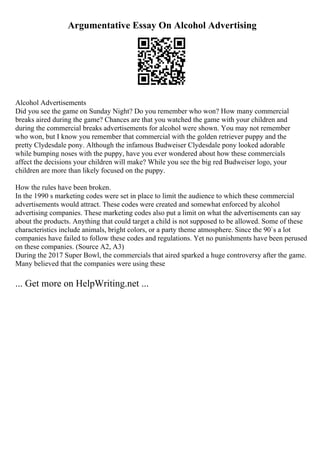 Argumentative Essay On Alcohol Advertising
Alcohol Advertisements
Did you see the game on Sunday Night? Do you remember who won? How many commercial
breaks aired during the game? Chances are that you watched the game with your children and
during the commercial breaks advertisements for alcohol were shown. You may not remember
who won, but I know you remember that commercial with the golden retriever puppy and the
pretty Clydesdale pony. Although the infamous Budweiser Clydesdale pony looked adorable
while bumping noses with the puppy, have you ever wondered about how these commercials
affect the decisions your children will make? While you see the big red Budweiser logo, your
children are more than likely focused on the puppy.
How the rules have been broken.
In the 1990 s marketing codes were set in place to limit the audience to which these commercial
advertisements would attract. These codes were created and somewhat enforced by alcohol
advertising companies. These marketing codes also put a limit on what the advertisements can say
about the products. Anything that could target a child is not supposed to be allowed. Some of these
characteristics include animals, bright colors, or a party theme atmosphere. Since the 90`s a lot
companies have failed to follow these codes and regulations. Yet no punishments have been perused
on these companies. (Source A2, A3)
During the 2017 Super Bowl, the commercials that aired sparked a huge controversy after the game.
Many believed that the companies were using these
... Get more on HelpWriting.net ...
 