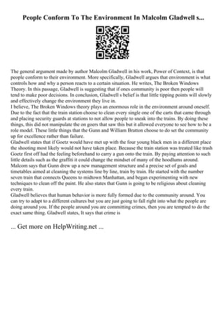 People Conform To The Environment In Malcolm Gladwell s...
The general argument made by author Malcolm Gladwell in his work, Power of Context, is that
people conform to their environment. More specifically, Gladwell argues that environment is what
controls how and why a person reacts to a certain situation. He writes, The Broken Windows
Theory. In this passage, Gladwell is suggesting that if ones community is poor then people will
tend to make poor decisions. In conclusion, Gladwell s belief is that little tipping points will slowly
and effectively change the environment they live in.
I believe, The Broken Windows theory plays an enormous role in the environment around oneself.
Due to the fact that the train station choose to clean every single one of the carts that came through
and placing security guards at stations to not allow people to sneak into the trains. By doing these
things, this did not manipulate the on goers that saw this but it allowed everyone to see how to be a
role model. These little things that the Gunn and William Bratton choose to do set the community
up for excellence rather than failure.
Gladwell states that if Goetz would have met up with the four young black men in a different place
the shooting most likely would not have taken place. Because the train station was treated like trash
Goetz first off had the feeling beforehand to carry a gun onto the train. By paying attention to such
little details such as the graffiti it could change the mindset of many of the hoodlums around.
Malcom says that Gunn drew up a new management structure and a precise set of goals and
timetables aimed at cleaning the systems line by line, train by train. He started with the number
seven train that connects Queens to midtown Manhattan, and began experimenting with new
techniques to clean off the paint. He also states that Gunn is going to be religious about cleaning
every train.
Gladwell believes that human behavior is more fully formed due to the community around. You
can try to adapt to a different cultures but you are just going to fall right into what the people are
doing around you. If the people around you are committing crimes, then you are tempted to do the
exact same thing. Gladwell states, It says that crime is
... Get more on HelpWriting.net ...
 