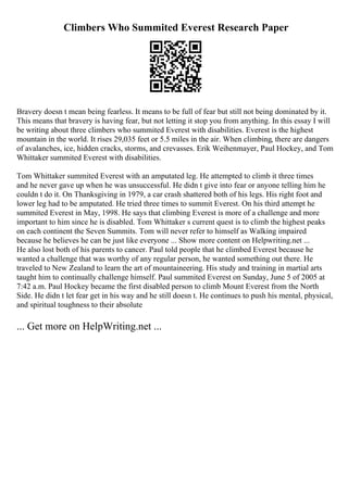 Climbers Who Summited Everest Research Paper
Bravery doesn t mean being fearless. It means to be full of fear but still not being dominated by it.
This means that bravery is having fear, but not letting it stop you from anything. In this essay I will
be writing about three climbers who summited Everest with disabilities. Everest is the highest
mountain in the world. It rises 29,035 feet or 5.5 miles in the air. When climbing, there are dangers
of avalanches, ice, hidden cracks, storms, and crevasses. Erik Weihenmayer, Paul Hockey, and Tom
Whittaker summited Everest with disabilities.
Tom Whittaker summited Everest with an amputated leg. He attempted to climb it three times
and he never gave up when he was unsuccessful. He didn t give into fear or anyone telling him he
couldn t do it. On Thanksgiving in 1979, a car crash shattered both of his legs. His right foot and
lower leg had to be amputated. He tried three times to summit Everest. On his third attempt he
summited Everest in May, 1998. He says that climbing Everest is more of a challenge and more
important to him since he is disabled. Tom Whittaker s current quest is to climb the highest peaks
on each continent the Seven Summits. Tom will never refer to himself as Walking impaired
because he believes he can be just like everyone ... Show more content on Helpwriting.net ...
He also lost both of his parents to cancer. Paul told people that he climbed Everest because he
wanted a challenge that was worthy of any regular person, he wanted something out there. He
traveled to New Zealand to learn the art of mountaineering. His study and training in martial arts
taught him to continually challenge himself. Paul summited Everest on Sunday, June 5 of 2005 at
7:42 a.m. Paul Hockey became the first disabled person to climb Mount Everest from the North
Side. He didn t let fear get in his way and he still doesn t. He continues to push his mental, physical,
and spiritual toughness to their absolute
... Get more on HelpWriting.net ...
 