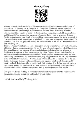 Memory Essay
Memory is defined as the persistence of learning over time through the storage and retrieval of
information. Our memory can be compared to a computer s information processing system. To
remember an event we need to get information into our brain which is encoding, store the
information and then be able to retrieve it. The three stage processing model of Richard Atkinson
and Richard Shiffrin suggests that we record information that we want to remember first as a
fleeting sensory memoryand then it is processed into a short term memory bin where we encode it
( pay attention to encode important or novel stimuli) for long term memory and later retrieval. The
premise for the three step process is that we are unable to focus on too much... Show more content
on Helpwriting.net ...
The amount remembered depends on the time spent learning. Even after we learn material/names,
additional rehearsal increases retention. For novel verbal information, practice effortful processing
does indeed improve our memory. We also retain information better when our rehearsal is
distributed over a period of time, known as spacing effect. People who have experienced serial
position effect strengthen the benefits of rehearsal. When shown a list of words/names and then
immediately asked to recall the items in any order, they struggle to recall the list. They remember
of the first and last words/names better than those in the middle. This is probably due to the fact
that the last names/ items are still in short term memory; people briefly recall them especially
quickly and well. But after a delay, after they shift their attention from the last names/items their
recall is best for the first names/items. We must remember that our memory system processes
information not just by repetitive rehearsal but also by encoding its significant features.
Strategies and devices that help us remember information that requires effortful processing are:
encoding its meaning, visualizing, and mentally organizing the
... Get more on HelpWriting.net ...
 