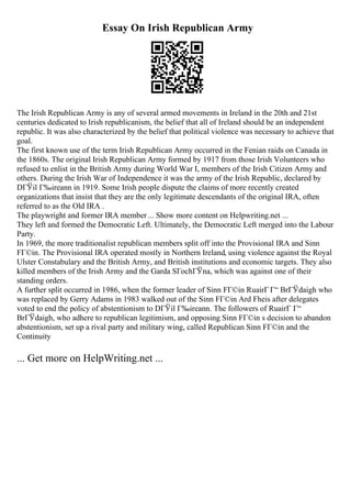 Essay On Irish Republican Army
The Irish Republican Army is any of several armed movements in Ireland in the 20th and 21st
centuries dedicated to Irish republicanism, the belief that all of Ireland should be an independent
republic. It was also characterized by the belief that political violence was necessary to achieve that
goal.
The first known use of the term Irish Republican Army occurred in the Fenian raids on Canada in
the 1860s. The original Irish Republican Army formed by 1917 from those Irish Volunteers who
refused to enlist in the British Army during World War I, members of the Irish Citizen Army and
others. During the Irish War of Independence it was the army of the Irish Republic, declared by
DГЎil Г‰ireann in 1919. Some Irish people dispute the claims of more recently created
organizations that insist that they are the only legitimate descendants of the original IRA, often
referred to as the Old IRA .
The playwright and former IRA member ... Show more content on Helpwriting.net ...
They left and formed the Democratic Left. Ultimately, the Democratic Left merged into the Labour
Party.
In 1969, the more traditionalist republican members split off into the Provisional IRA and Sinn
FГ©in. The Provisional IRA operated mostly in Northern Ireland, using violence against the Royal
Ulster Constabulary and the British Army, and British institutions and economic targets. They also
killed members of the Irish Army and the Garda SГochГЎna, which was against one of their
standing orders.
A further split occurred in 1986, when the former leader of Sinn FГ©in RuairГ Г“ BrГЎdaigh who
was replaced by Gerry Adams in 1983 walked out of the Sinn FГ©in Ard Fheis after delegates
voted to end the policy of abstentionism to DГЎil Г‰ireann. The followers of RuairГ Г“
BrГЎdaigh, who adhere to republican legitimism, and opposing Sinn FГ©in s decision to abandon
abstentionism, set up a rival party and military wing, called Republican Sinn FГ©in and the
Continuity
... Get more on HelpWriting.net ...
 