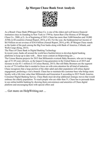 Jp Morgan Chase Bank Swot Analysis
As a Brand: Chase Bank JPMorgan Chase Co. is one of the oldest and well known financial
institution since its founding in New York in 1799 by Aaron Burr (The History of JP Morgan
Chase Co., 2008, p.2). As of beginning of 2015, Chase has more than 5,600 branches and 18,000
ATMs in 60 countries (Annual Report, 2014, p 42). For the year, the bankreported net income of
$6.9 billion on net revenue of $34.6 billion (Annual Report, 2014, p 48). JP Morgan Chase stands
as the leader of the pack among the Big Four banks along with Bank of America, Citibank, and
Wells Cargo (King, 2015).
The Place of Chase Bank in Digital Banking Technology
In recent years, banks all around the world have buckled down to develop digital banking
platforms to keep up to date with ... Show more content on Helpwriting.net ...
The Census Bureau projects for 2015 that Millennials overtook Baby Boomers, who are in range
age of 51 69 years old now, as the largest living generation in the United States as of 2015 and
increase in size 83.1 million (U.S Census Bureau, 2015). But still Baby Boomers are the segment
in size of 75.4 million that is needed to focus on with extra attention for all kind of industries.
Chase recognizes that a large portion of the older adult and elder population will refuse digital
engagement, preferring a visit a branch. Chase has to maintain this customer base who brings more
loyalty with a life time value than Millennials and Generation X according to 2015 North America
Consumer Digital Banking Survey. Chase Bank must develop additional strategic moves that would
embrace the elderly population. To reach people who are older than 51, Chase has to persuade them
to use online/mobile banking by showing them conveniences and amenities of Chase digital
platform and encouraging them with special offers and
... Get more on HelpWriting.net ...
 