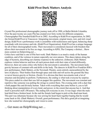 Kidd Pivot Dark Matters Analysis
Crystal Pite professional choreographic journey took off in 1990, at Ballet British Columbia.
Over the past twenty sex years Pite has created over forty works for different companies.
Choreographer Pite founded Kidd Pivot in 2002. According to Kidd Pivot organization, In 2002,
she formed Kidd Pivot in Vancouver. Integrating movement, original music, text, and rich visual
design, Kidd Pivot s performance work is assembles with recklessness and rigour, balancing sharp
exactitude with irreverence and risk. (Kidd Pivot Organization). Kidd Pivot has a unique language
for all of their choreographed works. Their movement is considered classical with freedom that
allows their movement to be free on stage. According to KPO, The Company s distinct... Show
more content on Helpwriting.net ...
Critics have said that is one of Pite best work. Dark Matters is as much a study of the human
condition, and of the violence in nature especially our own natures. This dance tiptoes along the
edge of hysteria, describing our clammy response to the unknown. (Johnson). Dark Matters
explores violent behavior and how all each person deals with their state of mind differently.
However, there are some critics who believe the movement is unrealistic. The movement lacks
gravity because of constant rolls and drifts in the body. The dancers in Kidd Pivot Frankfurt RM s
new performance, Dark Matters, at the Newmark Theatre, seem entirely unencumbered by the
laws of physics. Their bodies float through space and slide and roll across the ground like they
ve never known gravity or friction. (Scott). It is obvious that their movements took a lot of
structure and discipline to perform. Furthermore, the ending is what took everyone by surprise.
This piece ended in a duet that was full on puppet like qualities. The movement was constant and
repetitive like someone was pulling the strings to control them. The evening ends with a duet that
s both puppet like and divinely human. Taken with everything that came before it, you re left
thinking about manipulation of every kind, and power, to the extent that anyone has it. And that
itself is powerful stuff. (Wisener). The ending left everyone in awe. It was tragic when the male
lead died from a broken heart. In the end the female lead began to pick at the dead man heart.
This part was inhumane because she was sewing his heart back together hoping that he would
come back to life. (Dark Matters). Overall, great performance. Pite did a good job at imagining
how she wanted her choreography and vision to come
... Get more on HelpWriting.net ...
 
