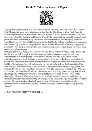 Kahlo Y Calderon Research Paper
Magdalena Carmen Frieda Kahlo y Calderon was born on July 6, 1907 in CoyocoГЎn, Mexico
City, Mexico. She grew up in what is now referred as the Blue House or Casa Azul. Here she
lived along side her father, Guillermo Kahlo, her mother, Matilde Calderon y Gonzalez, and her
three sisters, Matilde, Adriana, and Cristina. When Frida was around six years old, she contracted
polio, which rendered her right leg shorter and thinner than her left. Unfortunately, her illness
forced her to not only be bedridden for nine months but also be isolated from her peers. Because of
this life marking experience, she got bullied for her deformed leg which ultimately changed her
personality, becoming an introvert. She also began wearing pants, long skirts and or... Show more
content on Helpwriting.net ...
One great example, April 13, 1953 at the GalerГa de Arte ContemporГЎneo , Frida s doctor told
her she was not well enough to attend the opening and she was not to leave her bed. Frida
determined to attend the opening, loaded her bed into the back of a truck, driven to the
exhibition opening as Frida followed in an ambulance. Upon arrival, Frida was carried into the
gallery on a stretcher by four men who carry her inside to greet her friends and was placed in the
middle of the gallery in her bed. Unfortunately a year later, she took her last breath at the Casa
Azul just days after her birthday. Since her death, Kahlo s fame as an artist has only grown. Her
beloved Blue House was opened as a museum in 1958. The feminist movement of the 1970 s led
to a renewed interest in her life and work becoming an icon to many. More recently, her life was
the subject of a 2002 film in which was nominated for six Academy Awards ( Frida Kahlo
Biography ). Despite Frida fearing that after her death she would be forgotten, aside from her
fascinating masterpieces immortalizing her throughout the years, she keeps living within the hearts
of many Mexicans that know her back story because of being the true embodiment of a very
important lesson she left behind, despite all of the challenges life throws at you, keep pushing
forward
... Get more on HelpWriting.net ...
 