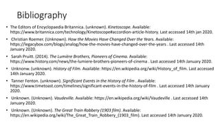 Bibliography
• The Editors of Encyclopaedia Britannica. (unknown). Kinetoscope. Available:
https://www.britannica.com/technology/Kinetoscope#accordion-article-history. Last accessed 14th jan 2020.
• Christian Roemer. (Unknown). How the Movies Have Changed Over the Years. Available:
https://legacybox.com/blogs/analog/how-the-movies-have-changed-over-the-years . Last accessed 14th
January 2020.
• Sarah Pruitt. (2014). The Lumière Brothers, Pioneers of Cinema. Available:
https://www.history.com/news/the-lumiere-brothers-pioneers-of-cinema . Last accessed 14th January 2020.
• Unknonw. (unknown). History of Film. Available: https://en.wikipedia.org/wiki/History_of_film. Last accessed
14th January 2020.
• Tanner Fenton. (unknown). Significant Events in the History of Film . Available:
https://www.timetoast.com/timelines/significant-events-in-the-history-of-film . Last accessed 14th January
2020.
• Unknown. (Unknown). Vaudeville. Available: https://en.wikipedia.org/wiki/Vaudeville . Last accessed 14th
January 2020.
• Unknown. (Unknown). The Great Train Robbery (1903 film). Available:
https://en.wikipedia.org/wiki/The_Great_Train_Robbery_(1903_film). Last accessed 14th January 2020.
 