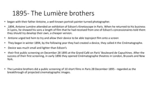 1895- The Lumière brothers
• began with their father Antoine, a well-known portrait painter turned photographer.
• 1894, Antoine Lumière attended an exhibition of Edison’s Kinetoscope in Paris. When he returned to his business
in Lyons, he showed his sons a length of film that he had received from one of Edison’s concessionaires-told them
they should try develop their own, a cheaper version.
• Antione urged ted hem to try and allow their device to be able toproject film onto a screen
• They began in winter 1894, by the following year they had created a device, they called it the Cinématographe.
• Device was much small and lighter than Edison’s
• their first public screening on December 28 1895 at the Grand Café on Paris’ Boulevard de Capuchines. After the
success of their first screening, in early 1896 they opened Cinématographe theatres in London, Brussels and New
York.
• The Lumière brothers did a public screening of 10 short films in Paris 28 December 1895 - regarded as the
breakthrough of projected cinematographic images.
 