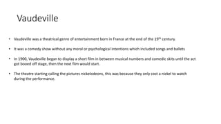 Vaudeville
• Vaudeville was a theatrical genre of entertainment born in France at the end of the 19th century.
• It was a comedy show without any moral or psychological intentions which included songs and ballets
• In 1900, Vaudeville began to display a short film in between musical numbers and comedic skits until the act
got booed off stage, then the next film would start.
• The theatre starting calling the pictures nickelodeons, this was because they only cost a nickel to watch
during the performance.
 