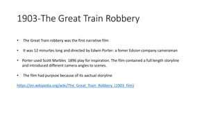 1903-The Great Train Robbery
• The Great Train robbery was the first narrative film
• It was 12 minurtes long and directed by Edwin Porter- a fomer Edsion company cameraman
• Porter used Scott Marbles 1896 play for inspiration. The film contained a full length storyline
and introduced different camera angles to scenes.
• The film had purpsoe because of its aactual storyline
https://en.wikipedia.org/wiki/The_Great_Train_Robbery_(1903_film)
 