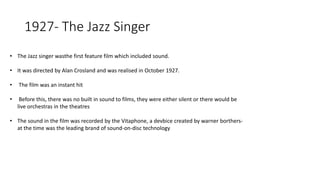 1927- The Jazz Singer
• The Jazz singer wasthe first feature film which included sound.
• It was directed by Alan Crosland and was realised in October 1927.
• The film was an instant hit
• Before this, there was no built in sound to films, they were either silent or there would be
live orchestras in the theatres
• The sound in the film was recorded by the Vitaphone, a devbice created by warner borthers-
at the time was the leading brand of sound-on-disc technology
 