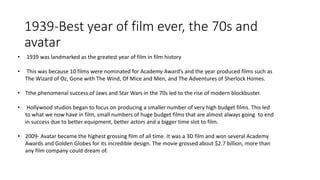 1939-Best year of film ever, the 70s and
avatar
• 1939 was landmarked as the greatest year of film in film history
• This was because 10 films were nominated for Academy Award’s and the year produced films such as
The Wizard of Oz, Gone with The Wind, Of Mice and Men, and The Adventures of Sherlock Homes.
• Tthe phenomenal success of Jaws and Star Wars in the 70s led to the rise of modern blockbuster.
• Hollywood studios began to focus on producing a smaller number of very high budget films. This led
to what we now have in film, small numbers of huge budget films that are almost always going to end
in success due to better equipment, better actors and a bigger time slot to film.
• 2009- Avatar became the highest grossing film of all time. It was a 3D film and won several Academy
Awards and Golden Globes for its incredible design. The movie grossed about $2.7 billion, more than
any film company could dream of.
 