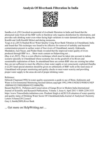 Analysis Of Riverbank Filteration In India
Sandhu et al.,(2011)worked on potential of riverbank filteration in India and found that the
abstracted water from all the RBF wells in Haridwar only requires disinfection by chlorination, and
provides safe drinking water even when facing high variations in water demand (such as during the
Kumbh and Ardh Kumbh Melas) and during monsoons.
Tyagi et al.,(2013) Studied River Water Quality Using River Bank Filtration in Uttarakhand, India
and found that This technique was found to be effective for removal of turbidity and bacterial
contamination present in surface water of four rivers of Uttarakhand, namely Alaknanda,
Mandakini, East Nayar, and Pinder.Study revealed that the improved water quality of rivers
produced through RBF in a ... Show more content on Helpwriting.net ...
(Ray et al.,2015). This is a cost effective technique which must be taken into account in indian
scenario specially in Uttarakhand whose economy lies on the goodwill of its Rivers and
susutainable exploitation of them. In uttarakhand there are certain RBF sites are existing but either
they are not sufficient to meet the effective clean water supply or not consciuosly exploited.(Sandhu
et al,2011)and special attention should be given on settlements of RBF wells at the rural areas of
Uttarakhand with proper monitoring and quality checks to meet water scarcity and providing
proper water supply to the areas devoid of proper drinking water.
Reference:
Deborah Chapman(1996) In:water quality assessments a guide to use of Biota ,Sediments and
Water in Environmental Monitoring Second Edition.copyright 1992,1996 UNESCO/WHO/UNEP
.ISBN0419215905(HB)04192216006(PB).
Basant Rai(2013) . Pollution and Conservation of Ganga River in Modern India.International
Journal of Scientific and Research Publications, Volume 3, Issue 4, April 2013 1 ISSN 2250 3153
https://www.Timesofindia.indiatimes.com. Prashant Singh et al(2013).Evaluation of water quantity
and quality status of Drinking Water Sector Of Uttarakhand,India.Journal of Analytical Chemistry
Letters.Volume22012,issue3.
Gary L.Smith(2009).River Bank
... Get more on HelpWriting.net ...
 