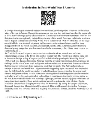 Isolationism in Post-World War I America
In George Washington s farewell speech he warned the American people to beware the insidious
wiles of foreign influence. Though it was never put into law, this statement has played a major role
in the American foreign policy of isolationism. American isolationist sentiment stems from the fact
that America is geographically isolated from the rest of the world. American isolationist sentiment
was at its peak in the years following World War I. In the war of 1914 1918 that had set the stage
on which Hitler now strutted, no people had been more reluctant combatants, and few more
disappointed with the result, than the Americans (Kennedy, 385). After losing more than fifty
thousand young troops in a war that was viewed to be unnecessary, the... Show more content on
Helpwriting.net ...
As Franklin Roosevelt began to have more internationalist views, Americans, under no
circumstances, wanted to be drawn into another foreign war. The result was a relative stand still
in American foreign policy. Congress pacified isolationists by passing the Neutrality Act of
1935, which was designed to isolate America from the growing Nazi monster. First, it created an
embargo on the sale of arms to all belligerent nations and second it stated that American citizens
that traveled on belligerent ships were doing so at their own risk. The Act was basically an
attempt to prevent the World War I nightmare from happening again. Roosevelt was required to
sign the bill though he would have rather it had different provisions regarding the embargo of
arms to belligerent nations. He was in favor of creating selective embargoes on certain countries
instead of to all belligerent nations but realized that it could cause America to become active in
the war. Roosevelt said that he was walking a tight rope, and that he realize[d] the seriousness of
[American foreign policy] from an international as well as a domestic point of view. Benito
Mussolini s invasion of Ethiopia posed a crisis for Roosevelt. By aiding the League of Nations,
Roosevelt thought that Mussolini could be stopped. This would severely jeopardize American
neutrality and it was frowned upon by a majority of Americans. Instead, under the Neutrality Act of
1935,
... Get more on HelpWriting.net ...
 