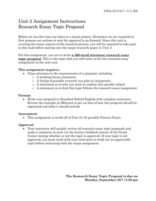 ENGL102 FA17 – C.J. Hill
Unit 2 Assignment Instructions
Research Essay Topic Proposal
Before we can dive into our ideas in a major project, oftentimes we are required to
first propose our actions at wait for approval to go forward. Since this unit is
covering the many aspects of the research process, you will be required to take part
in this task before moving into the major research paper in Unit 3.
For this assignment, you are to write a 400-word minimum research essay
topic proposal. This is the topic that you will write on for the research essay
assignment in the next unit.
This assignment requires:
• Close attention to the requirements of a proposal, including:
o A working thesis statement
o A listing of possible research you plan to incorporate
o A statement as to why you want to explore this specific subject
o A statement as to how this topic follows the research essay assignment
Format:
• Write your proposal in Standard Edited English with complete sentences.
Review the example on BbLearn to get an idea of how this proposal should be
organized and what it should include
Assessment:
• This assignment is worth 20 of Unit 2’s 50 possible Process Points
Approval:
• Your instructor will quickly review all research essay topic proposals and
make a comment on each via the learner feedback section of the Grade
Center stating whether or not the topic is approved. If your topic is not
approved, you must work with your instructor to work out an approvable
topic before continuing with the major assignment
The Research Essay Topic Proposal is due on
Monday, September 25th 11:59 pm
 