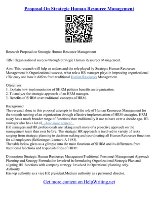 Proposal On Strategic Human Resource Management
Research Proposal on Strategic Human Resource Management
Title: Organizational success through Strategic Human Resources Management.
Aim: This research will help us understand the role played by Strategic Human Resources
Management in Organizational success, what role a HR manager plays in improving organizational
efficiency and how it differs from traditional Human Resources Management.
Objectives
1. Explain how implementation of SHRM policies benefits an organization.
2. To analyze the strategic approach of an HRM manager.
3. Benefits of SHRM over traditional concepts of HRM.
Background
The research done in this proposal attempts to find the role of Human Resources Management for
the smooth running of an organization through effective implementation of HRM strategies. HRM
today has a much broader range of functions than traditionally it use to have over a decade ago. HR
manager also has a lot of...show more content...
HR managers and HR professionals are taking much more of a proactive approach on the
management team than ever before. The strategic HR approach is involved in variety of tasks
ranging from strategic planning to decision making and coordinating all Human Resources functions
for all employees (Schlesinger, Leonard A 1983).
The table below gives us a glimpse into the main functions of SHRM and its differences from
traditional functions and responsibilities of HRM:
Dimensions Strategic Human Resources ManagementTraditional Personnel Management Approach
Planning and Strategy Formulation Involved in formulating Organizational Strategic Plan and
aligning HR functions with company strategy. Involved in Operational planning only.
Authority
Has top authority as a vice HR president.Medium authority as a personnel director.
Get more content on HelpWriting.net
 