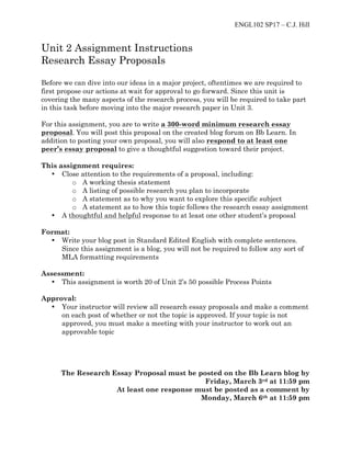 ENGL102 SP17 – C.J. Hill
Unit 2 Assignment Instructions
Research Essay Proposals
Before we can dive into our ideas in a major project, oftentimes we are required to
first propose our actions at wait for approval to go forward. Since this unit is
covering the many aspects of the research process, you will be required to take part
in this task before moving into the major research paper in Unit 3.
For this assignment, you are to write a 300-word minimum research essay
proposal. You will post this proposal on the created blog forum on Bb Learn. In
addition to posting your own proposal, you will also respond to at least one
peer’s essay proposal to give a thoughtful suggestion toward their project.
This assignment requires:
• Close attention to the requirements of a proposal, including:
o A working thesis statement
o A listing of possible research you plan to incorporate
o A statement as to why you want to explore this specific subject
o A statement as to how this topic follows the research essay assignment
• A thoughtful and helpful response to at least one other student’s proposal
Format:
• Write your blog post in Standard Edited English with complete sentences.
Since this assignment is a blog, you will not be required to follow any sort of
MLA formatting requirements
Assessment:
• This assignment is worth 20 of Unit 2’s 50 possible Process Points
Approval:
• Your instructor will review all research essay proposals and make a comment
on each post of whether or not the topic is approved. If your topic is not
approved, you must make a meeting with your instructor to work out an
approvable topic
The Research Essay Proposal must be posted on the Bb Learn blog by
Friday, March 3rd at 11:59 pm
At least one response must be posted as a comment by
Monday, March 6th at 11:59 pm
 