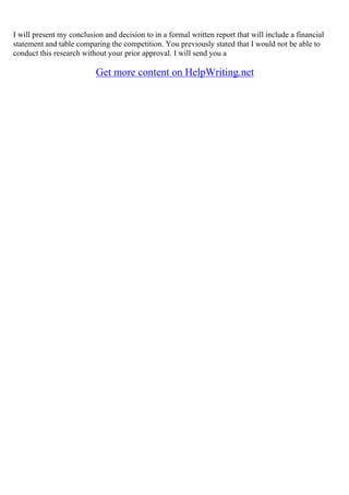 I will present my conclusion and decision to in a formal written report that will include a financial
statement and table comparing the competition. You previously stated that I would not be able to
conduct this research without your prior approval. I will send you a
Get more content on HelpWriting.net
 