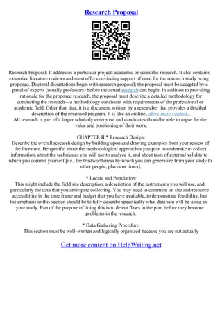 Research Proposal
Research Proposal: It addresses a particular project: academic or scientific research. It also contains
extensive literature reviews and must offer convincing support of need for the research study being
proposed. Doctoral dissertations begin with research proposal; the proposal must be accepted by a
panel of experts (usually professors) before the actual research can begin. In addition to providing
rationale for the proposed research, the proposal must describe a detailed methodology for
conducting the research––a methodology consistent with requirements of the professional or
academic field. Other than that, it is a document written by a researcher that provides a detailed
description of the proposed program. It is like an outline...show more content...
All research is part of a larger scholarly enterprise and candidates shouldbe able to argue for the
value and positioning of their work.
CHAPTER II * Research Design:
Describe the overall research design by building upon and drawing examples from your review of
the literature. Be specific about the methodological approaches you plan to undertake to collect
information, about the techniques you will use to analyze it, and about tests of external validity to
which you commit yourself [i.e., the trustworthiness by which you can generalize from your study to
other people, places or times].
* Locate and Population:
This might include the field site description, a description of the instruments you will use, and
particularly the data that you anticipate collecting. You may need to comment on site and resource
accessibility in the time frame and budget that you have available, to demonstrate feasibility, but
the emphasis in this section should be to fully describe specifically what data you will be using in
your study. Part of the purpose of doing this is to detect flaws in the plan before they become
problems in the research.
* Data Gathering Procedure:
This section must be well–written and logically organized because you are not actually
Get more content on HelpWriting.net
 