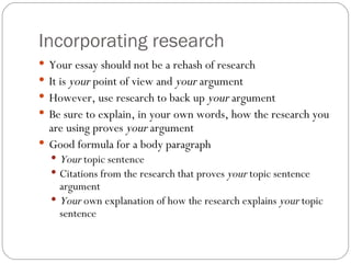 Incorporating research Your essay should not be a rehash of research It is  your  point of view and  your  argument However, use research to back up  your  argument Be sure to explain, in your own words, how the research you are using proves  your  argument Good formula for a body paragraph Your  topic sentence Citations from the research that proves  your  topic sentence argument Your  own explanation of how the research explains  your  topic sentence 