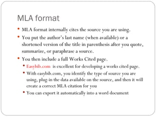 MLA format MLA format internally cites the source you are using. You put the author’s last name (when available) or a shortened version of the title in parenthesis after you quote, summarize, or paraphrase a source.  You then include a full Works Cited page. Easybib.com   is excellent for developing a works cited page. With easybib.com, you identify the type of source you are using, plug-in the data available on the source, and then it will create a correct MLA citation for you You can export it automatically into a word document 