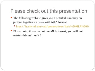 Please check out this presentation The following website gives you a detailed summary on putting together an essay with MLA format http://faculty.nl.edu/cad/presentations/Basic%20MLA%20Formatting.htm Please note, if you do not use MLA format, you will not master this unit, unit 2. 