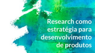 Research como
estratégia para
desenvolvimento
de produtos
 