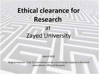 Ethical clearance for
Research
at
Zayed University
March 2010
Brigitte Howarth: Chair ZU Committee on the use of Human Subjects in Research
Janet Martin: Office of Research

 