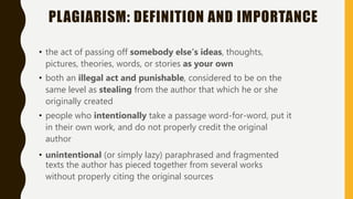 PLAGIARISM: DEFINITION AND IMPORTANCE
• the act of passing off somebody else’s ideas, thoughts,
pictures, theories, words, or stories as your own
• both an illegal act and punishable, considered to be on the
same level as stealing from the author that which he or she
originally created
• people who intentionally take a passage word-for-word, put it
in their own work, and do not properly credit the original
author
• unintentional (or simply lazy) paraphrased and fragmented
texts the author has pieced together from several works
without properly citing the original sources
 