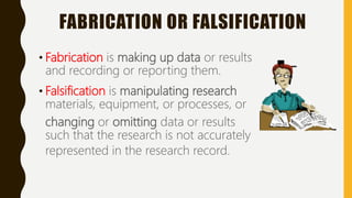 FABRICATION OR FALSIFICATION
• Fabrication is making up data or results
and recording or reporting them.
• Falsification is manipulating research
materials, equipment, or processes, or
changing or omitting data or results
such that the research is not accurately
represented in the research record.
 