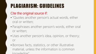 PLAGIARISM: GUIDELINES
Cite the original source if:
• “Quotes another person’s actual words, either
oral or written;
• Paraphrases another person’s words, either oral
or written;
• Uses another person’s idea, opinion, or theory;
or
• Borrows facts, statistics, or other illustrative
material, unless the information is common
 