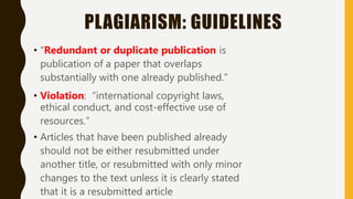 PLAGIARISM: GUIDELINES
• “Redundant or duplicate publication is
publication of a paper that overlaps
substantially with one already published.”
• Violation: “international copyright laws,
ethical conduct, and cost-effective use of
resources.”
• Articles that have been published already
should not be either resubmitted under
another title, or resubmitted with only minor
changes to the text unless it is clearly stated
that it is a resubmitted article
 
