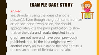 EXAMPLE CASE STUDY
Answer
Yes. Belinda is using the ideas of another
person(s). Even though the graph came from an
article she herself worked on, she should
appropriately cite the prior publication to show
that: a) the data and results depicted in the
graph are not new and have been previously
published; and, b) the idea originated with
another entity (in this instance the other entity is
the research team of Belinda and Isaiah).
 