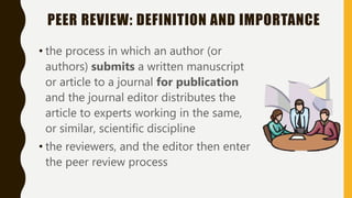 PEER REVIEW: DEFINITION AND IMPORTANCE
• the process in which an author (or
authors) submits a written manuscript
or article to a journal for publication
and the journal editor distributes the
article to experts working in the same,
or similar, scientific discipline
• the reviewers, and the editor then enter
the peer review process
 