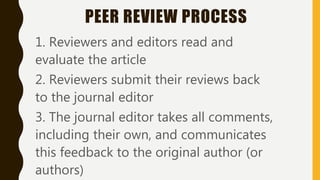 PEER REVIEW PROCESS
1. Reviewers and editors read and
evaluate the article
2. Reviewers submit their reviews back
to the journal editor
3. The journal editor takes all comments,
including their own, and communicates
this feedback to the original author (or
authors)
 