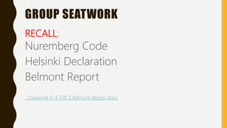 GROUP SEATWORK
RECALL:
Nuremberg Code
Helsinki Declaration
Belmont Report
..Seatwork 6.-ETHICS Belmont Report.docx
 