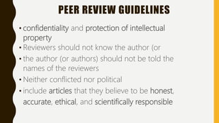 PEER REVIEW GUIDELINES
• confidentiality and protection of intellectual
property
• Reviewers should not know the author (or
• the author (or authors) should not be told the
names of the reviewers
• Neither conflicted nor political
• include articles that they believe to be honest,
accurate, ethical, and scientifically responsible
 