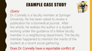 EXAMPLE CASE STUDY
Query
Dr. Connelly is a faculty member at Springer
University. He has been asked to review a
publication for a biomedical journal. After
the article, he realizes the author is a student
working under the guidance of a fellow faculty
member in a neighboring department. The faculty
member happened to mention the merits of the
student at a recent social gathering.
Does Dr. Connelly have a reportable conflict of
 