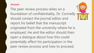 Answer
The peer review process relies on a
foundation of confidentiality. Dr. Connelly
should contact the journal editor and
report his belief that the manuscript
originated from the university where he is
employed. He and the editor should then
open a dialogue about how this could
potentially effect his participation in the
peer review process and how to proceed.
 