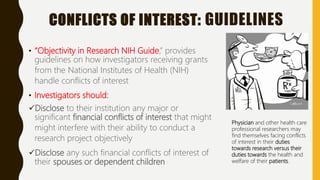 CONFLICTS OF INTEREST: GUIDELINES
• “Objectivity in Research NIH Guide,” provides
guidelines on how investigators receiving grants
from the National Institutes of Health (NIH)
handle conflicts of interest
• Investigators should:
Disclose to their institution any major or
significant financial conflicts of interest that might
might interfere with their ability to conduct a
research project objectively
Disclose any such financial conflicts of interest of
their spouses or dependent children
Physician and other health care
professional researchers may
find themselves facing conflicts
of interest in their duties
towards research versus their
duties towards the health and
welfare of their patients.
 
