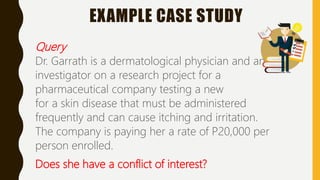 EXAMPLE CASE STUDY
Query
Dr. Garrath is a dermatological physician and an
investigator on a research project for a
pharmaceutical company testing a new
for a skin disease that must be administered
frequently and can cause itching and irritation.
The company is paying her a rate of P20,000 per
person enrolled.
Does she have a conflict of interest?
 