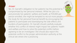 Answer
Yes. Dr. Garrath’s obligation to her patients has the potential to
compromised by her personal interests. While her job is to
and promote her patients’ welfare and health, at P20,000 per
person enrolled, she might be tempted to recruit more people
the study for her personal financial benefit by encouraging her
patients to participate and downplaying the side-effects and
burdens of participation. Dr. Garrath should carefully evaluate
whether this conflict of interest might impact her patients’ health
and welfare and how to solve this potential conflict before
agreeing to be an investigator. She should also report this
potential conflict to the proper administration authority at the
clinical site where she is practicing
 