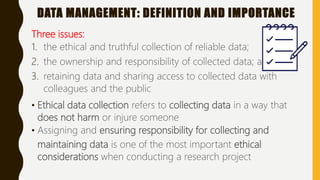 DATA MANAGEMENT: DEFINITION AND IMPORTANCE
Three issues:
1. the ethical and truthful collection of reliable data;
2. the ownership and responsibility of collected data; and,
3. retaining data and sharing access to collected data with
colleagues and the public
• Ethical data collection refers to collecting data in a way that
does not harm or injure someone
• Assigning and ensuring responsibility for collecting and
maintaining data is one of the most important ethical
considerations when conducting a research project
 