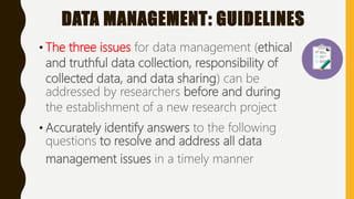 DATA MANAGEMENT: GUIDELINES
• The three issues for data management (ethical
and truthful data collection, responsibility of
collected data, and data sharing) can be
addressed by researchers before and during
the establishment of a new research project
• Accurately identify answers to the following
questions to resolve and address all data
management issues in a timely manner
 