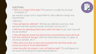 QUESTIONS:
• Who is in charge of the data? (This person is usually the principal
investigator of
the research project and is responsible for data collection design and
physical data
collection.)
• How will data be collected? Will data be collected via phone, mail,
personal interview, existing records, secondary sources, etc.?)
• Will there be identifying information within the data? If yes, why? How will
this be rectified?
• How will data be stored and what privacy and protection issues will result
from the method of storage? (Will it be stored electronically, on paper, as
raw tissue samples, etc.?)
• Who will ensure that no data were excluded from the final results and
ensure accuracy of result interpretation?
• How long after the project is over will data be kept? (This will depend on
the source of funding and organizational policies.)
 