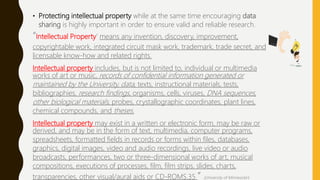 • Protecting intellectual property while at the same time encouraging data
sharing is highly important in order to ensure valid and reliable research.
“Intellectual Property’ means any invention, discovery, improvement,
copyrightable work, integrated circuit mask work, trademark, trade secret, and
licensable know-how and related rights.
Intellectual property includes, but is not limited to, individual or multimedia
works of art or music, records of confidential information generated or
maintained by the University, data, texts, instructional materials, tests,
bibliographies, research findings, organisms, cells, viruses, DNA sequences,
other biological materials, probes, crystallographic coordinates, plant lines,
chemical compounds, and theses.
Intellectual property may exist in a written or electronic form, may be raw or
derived, and may be in the form of text, multimedia, computer programs,
spreadsheets, formatted fields in records or forms within files, databases,
graphics, digital images, video and audio recordings, live video or audio
broadcasts, performances, two or three-dimensional works of art, musical
compositions, executions of processes, film, film strips, slides, charts,
transparencies, other visual/aural aids or CD-ROMS.35 ” (University of Minnesota’s
 