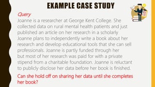 EXAMPLE CASE STUDY
Query
Joanne is a researcher at George Kent College. She
collected data on rural mental health patients and just
published an article on her research in a scholarly
Joanne plans to independently write a book about her
research and develop educational tools that she can sell
professionals. Joanne is partly funded through her
but most of her research was paid for with a private
stipend from a charitable foundation. Joanne is reluctant
to publicly disclose her data before her book is finished.
Can she hold off on sharing her data until she completes
her book?
 