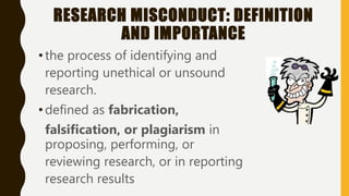RESEARCH MISCONDUCT: DEFINITION
AND IMPORTANCE
•the process of identifying and
reporting unethical or unsound
research.
•defined as fabrication,
falsification, or plagiarism in
proposing, performing, or
reviewing research, or in reporting
research results
 
