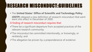 RESEARCH MISCONDUCT:GUIDELINES
• The United States’ Office of Scientific and Technology Policy
(OSTP) released a new definition of research misconduct that went
went into effect in December of 2000.
A finding of research misconduct requires that:
There be a significant departure from accepted practices of the
relevant research community;
The misconduct be committed intentionally, or knowingly, or
recklessly; and
The allegation be proven by a preponderance of evidence
 